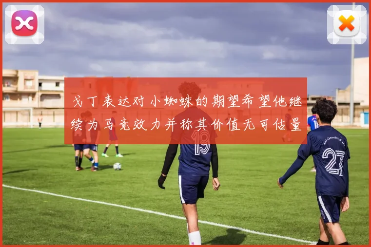 戈丁表达对小蜘蛛的期望希望他继续为马竞效力并称其价值无可估量