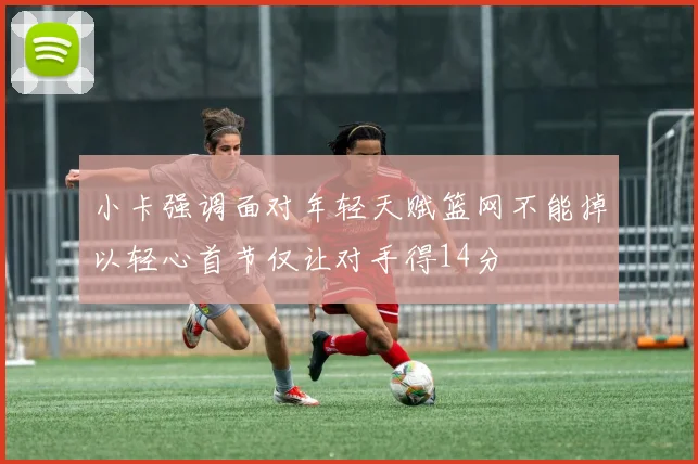 小卡强调面对年轻天赋篮网不能掉以轻心首节仅让对手得14分