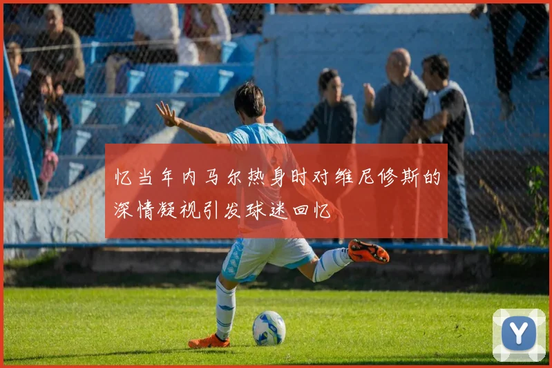 忆当年内马尔热身时对维尼修斯的深情凝视引发球迷回忆
