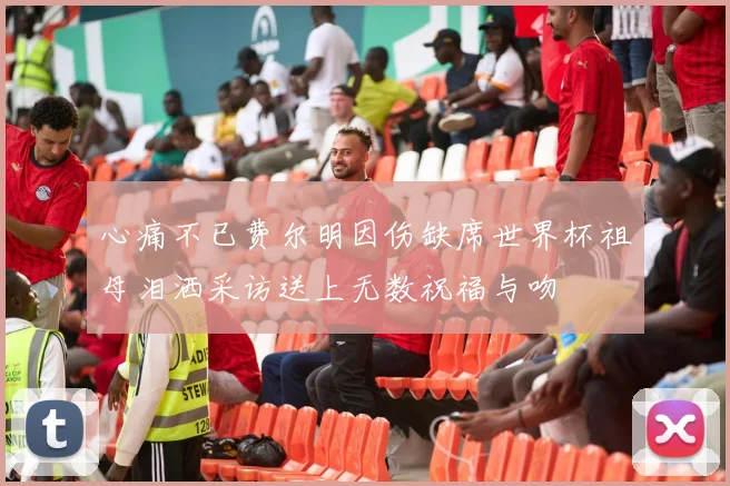 心痛不已费尔明因伤缺席世界杯祖母泪洒采访送上无数祝福与吻