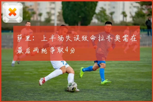 萨里：上半场失误致命拉齐奥需在最后两轮争取4分
