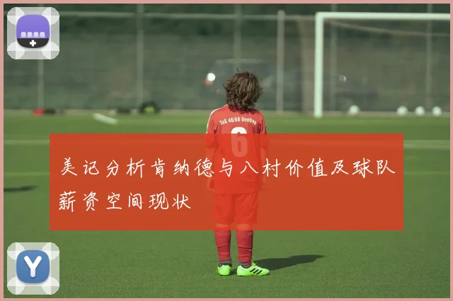 美记分析肯纳德与八村价值及球队薪资空间现状