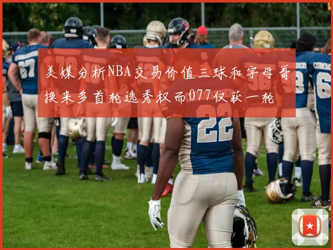美媒分析NBA交易价值三球和字母哥换来多首轮选秀权而077仅获一轮