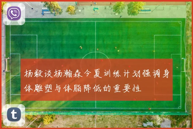 杨毅谈杨瀚森今夏训练计划强调身体雕塑与体脂降低的重要性