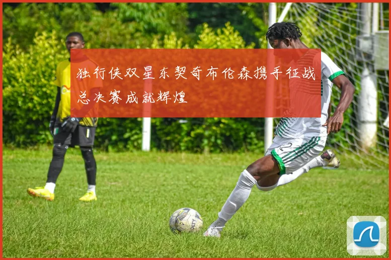 独行侠双星东契奇布伦森携手征战总决赛成就辉煌