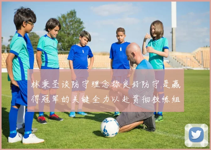 林秉圣谈防守理念称良好防守是赢得冠军的关键全力以赴贯彻教练组战术