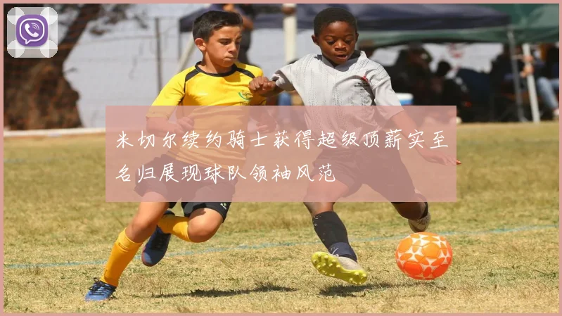 米切尔续约骑士获得超级顶薪实至名归展现球队领袖风范