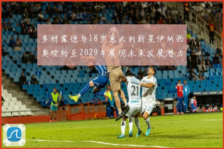 多特蒙德与18岁意大利新星伊纳西奥续约至2029年展现未来发展潜力