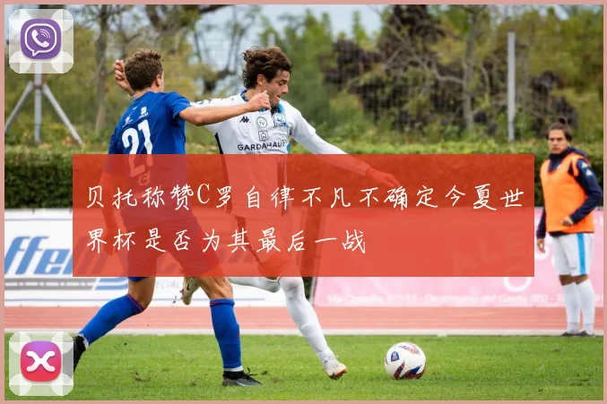 贝托称赞C罗自律不凡不确定今夏世界杯是否为其最后一战