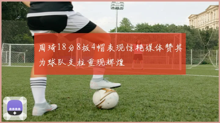 周琦18分8板4帽表现惊艳媒体赞其为球队支柱重现辉煌