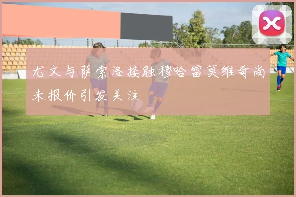 尤文与萨索洛接触穆哈雷莫维奇尚未报价引发关注