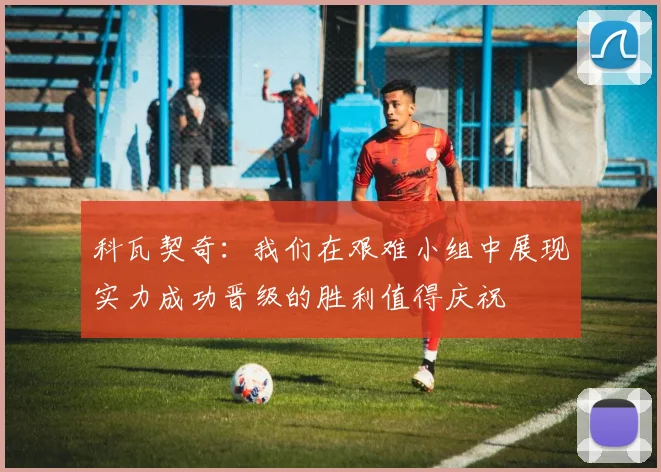 科瓦契奇：我们在艰难小组中展现实力成功晋级的胜利值得庆祝