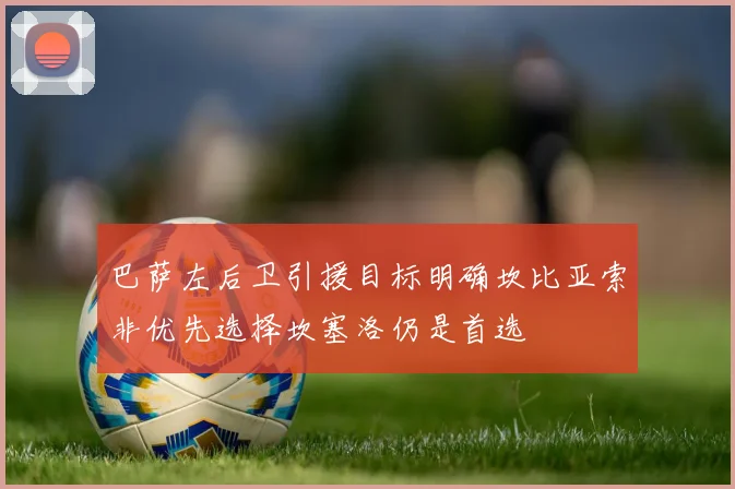 巴萨左后卫引援目标明确坎比亚索非优先选择坎塞洛仍是首选