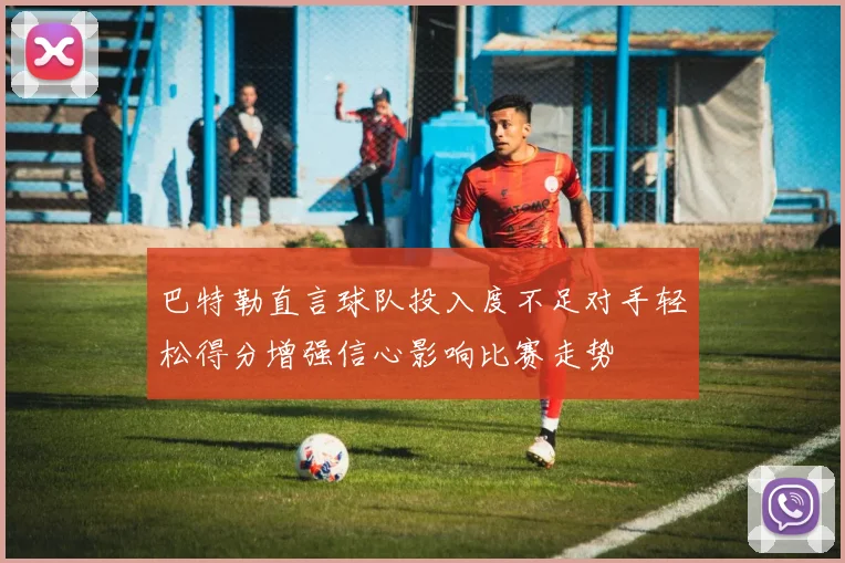 巴特勒直言球队投入度不足对手轻松得分增强信心影响比赛走势