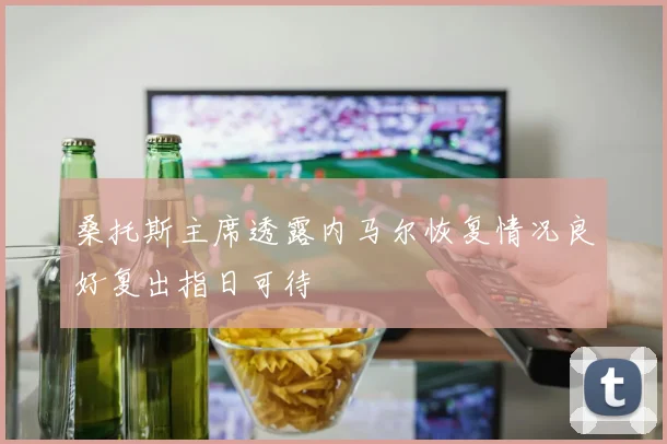 桑托斯主席透露内马尔恢复情况良好复出指日可待