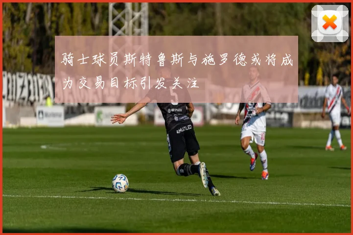 骑士球员斯特鲁斯与施罗德或将成为交易目标引发关注